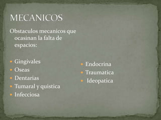 Obstaculos mecanicos que
ocasinan la falta de
espacios:
 Gingivales

 Oseas
 Dentarias
 Tumaral y quistica
 Infecciosa

 Endocrina
 Traumatica
 Ideopatica

 