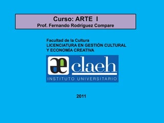 Curso: ARTE I
Prof. Fernando Rodríguez Compare


   Facultad de la Cultura
   LICENCIATURA EN GESTIÓN CULTURAL
   Y ECONOMÍA CREATIVA




                2011
 