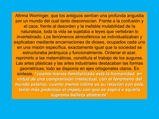 Afirma Worringer, que los antiguos sentían una profunda angustia
 por un mundo del cual tanto desconocían. Frente a la confusión y
      el caos, frente al desorden y la inefable mutabilidad de la
    naturaleza, toda la vida se sujetaba a leyes que vertebran lo
  invertebrado. Los fenómenos atmosféricos se individualizaban y
explicaban mediante encarnaciones de dioses, ocupados cada uno
  en una misión específica, exactamente igual que la sociedad se
     estructuraba jerárquica y funcionalmente. Ordenar el azar,
 reprimirlo a las matemáticas, constituía el trabajo de los augures.
 Las artes plásticas y las artes industriales destacaban las formas
    geométricas; todo se disponía en ejes ortogonales claros. En
  síntesis, “cuanto menos familiarizada está la humanidad, en
  virtud de una comprensión intelectual, con el fenómeno del
mundo exterior, cuanto menos íntima es su relación con éste,
   tanto más poderoso el ímpetu con que se aspira a aquella
                     suprema belleza abstracta”
 