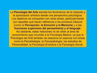 La Psicología del Arte estudia los fenómenos de la creación y
  la apreciación artística desde una perspectiva psicológica.
 Los objetivos se comparten con otras áreas, particularmente
  con aquellas que hacen referencia a los procesos básicos
   (como la Percepción, la Emoción y la Memoria) y a las
    funciones superiores del pensamiento y el lenguaje.
      No obstante, estas relaciones no se ciñen al área de
 conocimiento que incumbe a la Psicología Básica, ya que la
Psicología del Arte también se relaciona en esencia con áreas
   como la Psicobiología, la Psicopatología, los estudios de
 Personalidad, la Psicología Evolutiva o la Psicología Social.
 