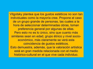 Vitgotsky plantea que los gustos estéticos no son tan
individuales como la mayoría cree. Propone el caso
   de un grupo grande de personas, las cuales a la
   hora de seleccionar determinadas obras, toman
       preferencia general por algunas de ellas.
    Pero esto no es lo único, sino que cuanto más
 similares sean en edad, grupo étnico y nivel socio-
       económico, más claramente se verá esta
            coincidencia de gustos estéticos.
Esto demuestra, además, que la valoración artística
    está en gran medida relacionada con el medio
    histórico-cultural en el que vive cada individuo.
 