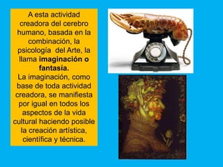 A esta actividad
  creadora del cerebro
 humano, basada en la
      combinación, la
  psicología del Arte, la
  llama imaginación o
         fantasía.
  La imaginación, como
 base de toda actividad
 creadora, se manifiesta
  por igual en todos los
    aspectos de la vida
cultural haciendo posible
   la creación artística,
    científica y técnica.
 