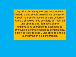 Vygotsky plantea que el arte no puede ser
limitado a una simple cuestión de percepción
 visual – la transformación de algo en forma,
figura o símbolos no lo convierte sin más, en
      una obra de arte. Tampoco el arte
   encarnaría la expresión de experiencias
emotivas o la comunicación de sentimientos,
si bien se vale de ellas y una obra de arte es
       la encarnación de dicho trabajo.
 