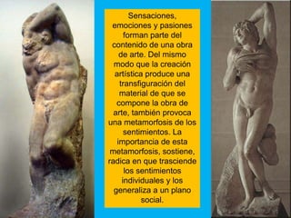 Sensaciones,
 emociones y pasiones
      forman parte del
 contenido de una obra
    de arte. Del mismo
  modo que la creación
  artística produce una
    transfiguración del
    material de que se
   compone la obra de
  arte, también provoca
una metamorfosis de los
      sentimientos. La
   importancia de esta
 metamorfosis, sostiene,
radica en que trasciende
      los sentimientos
     individuales y los
  generaliza a un plano
           social.
 