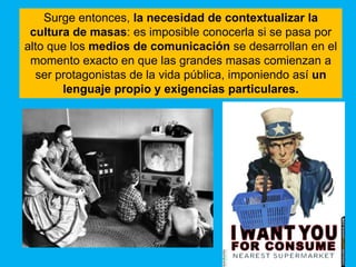 Surge entonces, la necesidad de contextualizar la
 cultura de masas: es imposible conocerla si se pasa por
alto que los medios de comunicación se desarrollan en el
 momento exacto en que las grandes masas comienzan a
  ser protagonistas de la vida pública, imponiendo así un
       lenguaje propio y exigencias particulares.
 