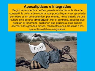 Apocalípticos e Integrados
   Según la perspectiva de Eco, para la aristocracia, la idea de
compartir la cultura de modo tal que pueda llegar y ser apreciada
por todos es un contrasentido, por lo tanto, no se trataría de una
 cultura sino de una "anticultura". Por el contrario, aquellos que
   aceptan el fenómeno, sostienen que gracias a él es posible
  acercar a las grandes masas, manifestaciones artísticas a las
                  que antes estaban marginados.
 