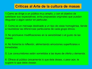 Críticas al Arte de la cultura de masas
1.Como se dirige a un público muy amplio, y con el objetivo de
satisfacer sus expectativas, evita propuestas originales que puedan
disgustar a algún sector en particular.

2. Como es un mensaje destinado a un tipo de clase homogénea, tiende
a neutralizar las diferencias particulares de cada grupo étnico.

3. No promueve modificaciones en la sensibilidad o el gusto de las
masas.

4. No fomenta la reflexión, alimentando emociones superficiales e
inmediatas.

5. Los consumidores están sometidos a las leyes de oferta y demanda.

6. Ofrece al público únicamente lo que éste desea, o peor aún, le
sugiere lo que debe desear.
 