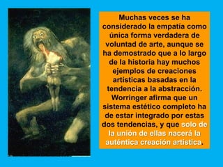 Muchas veces se ha
considerado la empatía como
  única forma verdadera de
 voluntad de arte, aunque se
ha demostrado que a lo largo
  de la historia hay muchos
   ejemplos de creaciones
    artísticas basadas en la
 tendencia a la abstracción.
   Worringer afirma que un
sistema estético completo ha
 de estar integrado por estas
dos tendencias, y que solo de
  la unión de ellas nacerá la
 auténtica creación artística.
 