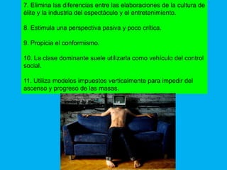 7. Elimina las diferencias entre las elaboraciones de la cultura de
élite y la industria del espectáculo y el entretenimiento.

8. Estimula una perspectiva pasiva y poco crítica.

9. Propicia el conformismo.

10. La clase dominante suele utilizarla como vehículo del control
social.

11. Utiliza modelos impuestos verticalmente para impedir del
ascenso y progreso de las masas.
 