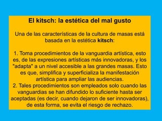 El kitsch: la estética del mal gusto

 Una de las características de la cultura de masas está
             basada en la estética kitsch:

 1. Toma procedimientos de la vanguardia artística, esto
 es, de las expresiones artísticas más innovadoras, y los
 "adapta" a un nivel accesible a las grandes masas. Esto
     es que, simplifica y superficializa la manifestación
           artística para ampliar las audiencias.
 2. Tales procedimientos son empleados solo cuando las
   vanguardias se han difundido lo suficiente hasta ser
aceptadas (es decir, cuando dejaron de ser innovadoras),
       de esta forma, se evita el riesgo de rechazo.
 