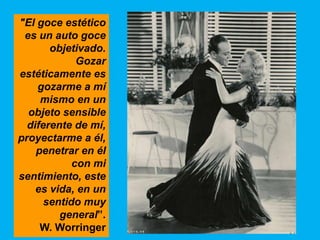 "El goce estético
 es un auto goce
       objetivado.
             Gozar
estéticamente es
    gozarme a mí
     mismo en un
  objeto sensible
  diferente de mí,
proyectarme a él,
    penetrar en él
            con mi
sentimiento, este
    es vida, en un
      sentido muy
         general”.
     W. Worringer
 