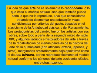 La idea de que arte no es solamente lo reconocible, o lo
   que imita el modelo natural, sino que también puede
    serlo lo que no lo reproduce, tuvo que consolidarse
        tratando de desmontar una educación visual
    condicionada por criterios del gusto, basados en el
clasicismo de la Antigüedad clásica, y del Renacimiento.
Los protagonistas del cambio fueron los artistas con sus
 obras, sobre todo a partir de la segunda mitad del siglo
 XIX, y algunos teóricos e historiadores del arte a través
 de la rehabilitación de ciertas parcelas de la historia del
 arte de la humanidad (arte africano, azteca, japonés, y
otros), marginadas arbitrariamente bajo apelativos como
el de arte bárbaro, por no reproducir fielmente el modelo
natural conforme los cánones del arte occidental clásico,
                    entre otras razones.
 