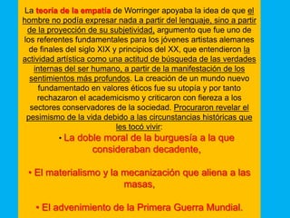 La teoría de la empatía de Worringer apoyaba la idea de que el
hombre no podía expresar nada a partir del lenguaje, sino a partir
  de la proyección de su subjetividad, argumento que fue uno de
los referentes fundamentales para los jóvenes artistas alemanes
  de finales del siglo XIX y principios del XX, que entendieron la
actividad artística como una actitud de búsqueda de las verdades
    internas del ser humano, a partir de la manifestación de los
  sentimientos más profundos. La creación de un mundo nuevo
      fundamentado en valores éticos fue su utopía y por tanto
     rechazaron el academicismo y criticaron con fiereza a los
   sectores conservadores de la sociedad. Procuraron revelar el
 pesimismo de la vida debido a las circunstancias históricas que
                            les tocó vivir:
           • La doble moral de la burguesía a la que
                   consideraban decadente,

 • El materialismo y la mecanización que aliena a las
                        masas,

   • El advenimiento de la Primera Guerra Mundial.
 