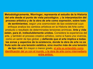 Metodológicamente, Worringer, representa el estudio de la Historia
del arte desde el punto de vista psicológico, y la interpretación del
 proceso artístico y de la obra de arte como expresión, sobre todo
   de sentimientos, según una cosmovisión de tipo existencial cuyo
   enfoque analiza los cambios artísticos en la Historia del Arte como
 producto o resultado de determinadas tensiones anímicas. Arte y vida
están, para él, indisolublemente unidos. Considera la experiencia del
arte, y también el proceso creativo artístico, como si fuera una vivencia,
 como un sentir de tipo global, y defiende que el arte implica a todas
 las zonas y aspectos de la existencia, donde la obra de arte no es
fruto solo de una tensión estética, sino mucho más de una tensión
   de tipo vital. En mayor o menor grado, el arte es entendido como
identificación del yo con el mundo, y la obra de arte como intermediario
                              entre ambos.
 