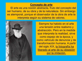 Concepto de arte
   El arte es una noción abstracta, fruto del concepto del
ser humano, de su obra y de la naturaleza. Sin embargo
es atemporal, porque el observador de la obra de arte la
         interpreta según su sistema de valores.

                           Siempre ha habido en el arte
                           una tensión entre realismo y
                         abstracción. Pero en la medida
                         que interpreta la realidad, sirve
                            como espejo de la época, y
                        como vehículo de denuncia y de
                        transformación humana. A partir
                           del siglo XIX, la fotografía ha
                         liberado al arte de su obsesión
                                  por la imitación.
 