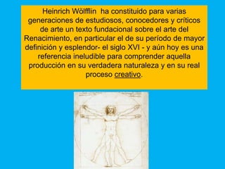 Heinrich Wölfflin ha constituido para varias
 generaciones de estudiosos, conocedores y críticos
     de arte un texto fundacional sobre el arte del
Renacimiento, en particular el de su período de mayor
definición y esplendor- el siglo XVI - y aún hoy es una
    referencia ineludible para comprender aquella
 producción en su verdadera naturaleza y en su real
                   proceso creativo.
 