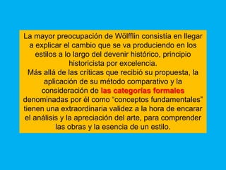 La mayor preocupación de Wölfflin consistía en llegar
  a explicar el cambio que se va produciendo en los
     estilos a lo largo del devenir histórico, principio
                 historicista por excelencia.
  Más allá de las críticas que recibió su propuesta, la
        aplicación de su método comparativo y la
       consideración de las categorías formales
denominadas por él como “conceptos fundamentales”
tienen una extraordinaria validez a la hora de encarar
 el análisis y la apreciación del arte, para comprender
            las obras y la esencia de un estilo.
 