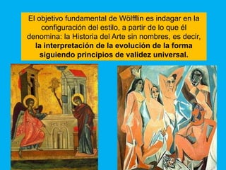 El objetivo fundamental de Wölfflin es indagar en la
    configuración del estilo, a partir de lo que él
denomina: la Historia del Arte sin nombres, es decir,
  la interpretación de la evolución de la forma
    siguiendo principios de validez universal.
 