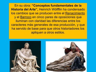 En su obra: “Conceptos fundamentales de la
Historia del Arte”, Heinrich Wölfflin ha condensado
los cambios que se producen entre el Renacimiento
   y el Barroco en cinco pares de oposiciones que
    iluminan con claridad las diferencias entre los
caracteres más generales de esa producción, y que
 ha servido de base para que otros historiadores los
               apliquen a otros estilos.
 