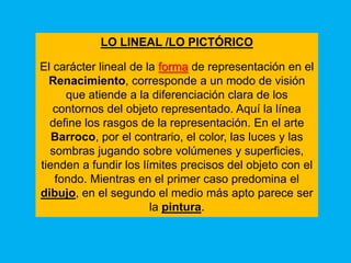 LO LINEAL /LO PICTÓRICO

El carácter lineal de la forma de representación en el
  Renacimiento, corresponde a un modo de visión
     que atiende a la diferenciación clara de los
   contornos del objeto representado. Aquí la línea
  define los rasgos de la representación. En el arte
   Barroco, por el contrario, el color, las luces y las
  sombras jugando sobre volúmenes y superficies,
tienden a fundir los límites precisos del objeto con el
   fondo. Mientras en el primer caso predomina el
dibujo, en el segundo el medio más apto parece ser
                       la pintura.
 