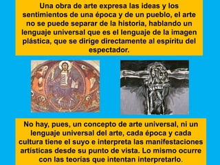 Una obra de arte expresa las ideas y los
 sentimientos de una época y de un pueblo, el arte
  no se puede separar de la historia, hablando un
lenguaje universal que es el lenguaje de la imagen
plástica, que se dirige directamente al espíritu del
                    espectador.




 No hay, pues, un concepto de arte universal, ni un
   lenguaje universal del arte, cada época y cada
cultura tiene el suyo e interpreta las manifestaciones
artísticas desde su punto de vista. Lo mismo ocurre
      con las teorías que intentan interpretarlo.
 