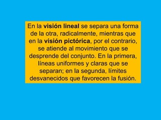 En la visión lineal se separa una forma
 de la otra, radicalmente, mientras que
en la visión pictórica, por el contrario,
    se atiende al movimiento que se
desprende del conjunto. En la primera,
    líneas uniformes y claras que se
     separan; en la segunda, límites
 desvanecidos que favorecen la fusión.
 