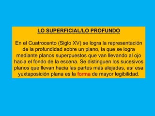 LO SUPERFICIAL/LO PROFUNDO

En el Cuatrocento (Siglo XV) se logra la representación
    de la profundidad sobre un plano, la que se logra
 mediante planos superpuestos que van llevando al ojo
hacia el fondo de la escena. Se distinguen los sucesivos
planos que llevan hacia las partes más alejadas, así esa
  yuxtaposición plana es la forma de mayor legibilidad.
 