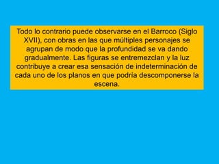 Todo lo contrario puede observarse en el Barroco (Siglo
  XVII), con obras en las que múltiples personajes se
   agrupan de modo que la profundidad se va dando
  gradualmente. Las figuras se entremezclan y la luz
contribuye a crear esa sensación de indeterminación de
cada uno de los planos en que podría descomponerse la
                        escena.
 