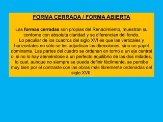 FORMA CERRADA / FORMA ABIERTA

   Las formas cerradas son propias del Renacimiento, muestran su
       contorno con absoluta claridad y se diferencian del fondo.
     Lo peculiar de los cuadros del siglo XVI es que las verticales y
  horizontales no sólo se les adjudican las direcciones, sino un papel
dominante. Las partes del cuadro se ordenan en torno a un eje central
o, si no lo hay ateniéndose a un perfecto equilibrio de las dos mitades,
  lo cual, aunque no siempre se pueda definir fácilmente, se percibe
muy bien por el contraste con las obras más libremente ordenadas del
                               siglo XVII.
 