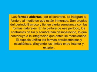 Las formas abiertas, por el contrario, se integran al
fondo o al medio en que están inmersas. Son propias
del período Barroco y tienen cierta semejanza con las
  formas naturales. En la pintura de ese período, los
contrastes de luz y sombra han desaparecido, lo que
contribuye a la integración que antes se mencionaba.
    El espacio unifica las formas arquitectónicas y
   escultóricas, diluyendo los límites entre interior y
                        exterior.
 