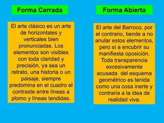 Forma Cerrada                 Forma Abierta

 El arte clásico es un arte   El arte del Barroco, por
     de horizontales y        el contrario, tiende a no
       verticales bien        anular estos elementos,
    pronunciadas. Los           pero sí a encubrir su
  elementos son visibles       manifiesta oposición.
    con toda claridad y          Toda transparencia
   precisión, ya sea un            excesivamente
 retrato, una historia o un   acusada del esquema
      paisaje, siempre         geométrico es tenida
predomina en el cuadro el     como una cosa inerte y
  contraste entre líneas a     contraria a la idea de
 plomo y líneas tendidas.           realidad viva.
 