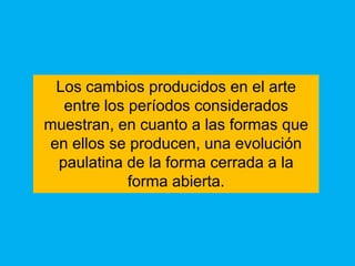Los cambios producidos en el arte
  entre los períodos considerados
muestran, en cuanto a las formas que
en ellos se producen, una evolución
 paulatina de la forma cerrada a la
            forma abierta.
 