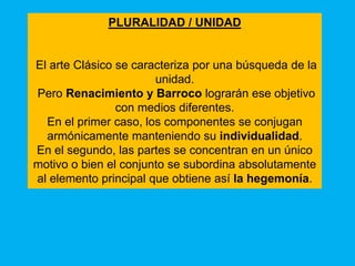 PLURALIDAD / UNIDAD


El arte Clásico se caracteriza por una búsqueda de la
                       unidad.
Pero Renacimiento y Barroco lograrán ese objetivo
                con medios diferentes.
  En el primer caso, los componentes se conjugan
  armónicamente manteniendo su individualidad.
En el segundo, las partes se concentran en un único
motivo o bien el conjunto se subordina absolutamente
al elemento principal que obtiene así la hegemonía.
 