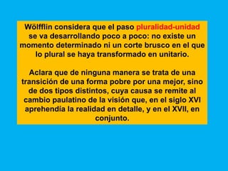 Wölfflin considera que el paso pluralidad-unidad
  se va desarrollando poco a poco: no existe un
momento determinado ni un corte brusco en el que
    lo plural se haya transformado en unitario.

  Aclara que de ninguna manera se trata de una
transición de una forma pobre por una mejor, sino
  de dos tipos distintos, cuya causa se remite al
 cambio paulatino de la visión que, en el siglo XVI
 aprehendía la realidad en detalle, y en el XVII, en
                     conjunto.
 