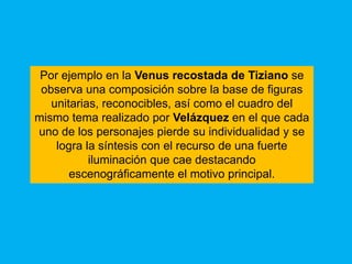 Por ejemplo en la Venus recostada de Tiziano se
 observa una composición sobre la base de figuras
   unitarias, reconocibles, así como el cuadro del
mismo tema realizado por Velázquez en el que cada
uno de los personajes pierde su individualidad y se
    logra la síntesis con el recurso de una fuerte
           iluminación que cae destacando
       escenográficamente el motivo principal.
 