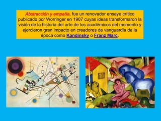 Abstracción y empatía, fue un renovador ensayo crítico
publicado por Worringer en 1907 cuyas ideas transformaron la
visión de la historia del arte de los académicos del momento y
  ejercieron gran impacto en creadores de vanguardia de la
            época como Kandinsky o Franz Marc.
 