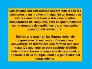 Los artistas del seiscientos subordinan todos los
elementos a un motivo principal de tal forma que
    estos elementos sean vistos como partes
inseparables del conjunto, esto es que funcionan
  como órganos dependientes de, y necesarios
              para toda la estructura.

    Debido a lo anterior, las figuras dejan de
     expresarse de manera autónoma para
convertirse en directrices que forman una sola
  masa. De aquí que en este capítulo Wölfflin
determine al barroco como arte de la unidad, a
diferencia de la múltiple unidad o pluralidad del
                  renacimiento.
 