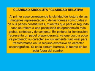 CLARIDAD ABSOLUTA / CLARIDAD RELATIVA

  Al primer caso corresponde la claridad de lectura de las
  imágenes representadas o de las formas construidas y
de sus partes constitutivas, mientras que para el segundo
   caso se refiere a una posibilidad de aprehensión más
 global, sintética y de conjunto. En pintura, la iluminación
 representa un papel preponderante, ya que poco a poco
 va perdiendo su carácter exclusivamente funcional para
     transformarse en un recurso expresivo de carácter
 escenográfico. Ya en la pintura barroca, la fuente de luz
                    está fuera del cuadro.
 