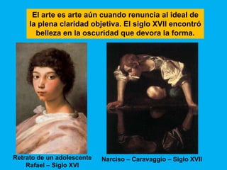 El arte es arte aún cuando renuncia al ideal de
     la plena claridad objetiva. El siglo XVII encontró
       belleza en la oscuridad que devora la forma.




Retrato de un adolescente   Narciso – Caravaggio – Siglo XVII
    Rafael – Siglo XVI
 