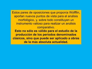 Estos pares de oposiciones que proponía Wölfflin,
 aportan nuevos puntos de vista para el análisis
     morfológico, y, sobre todo constituyen un
   instrumento valioso para realizar un análisis
                   comparativo.
 Esto no sólo es válido para el estudio de la
  producción de los períodos denominados
clásicos, sino que puede ser aplicado a obras
         de la más absoluta actualidad.
 
