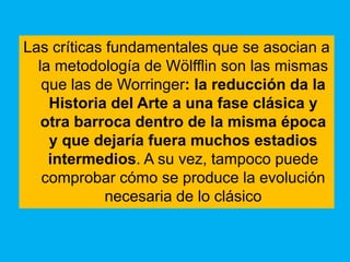 Las críticas fundamentales que se asocian a
  la metodología de Wölfflin son las mismas
   que las de Worringer: la reducción da la
    Historia del Arte a una fase clásica y
   otra barroca dentro de la misma época
    y que dejaría fuera muchos estadios
    intermedios. A su vez, tampoco puede
   comprobar cómo se produce la evolución
             necesaria de lo clásico
 