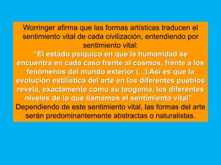 Worringer afirma que las formas artísticas traducen el
  sentimiento vital de cada civilización, entendiendo por
                     sentimiento vital:
      “El estado psíquico en que la humanidad se
encuentra en cada caso frente al cosmos, frente a los
   fenómenos del mundo exterior (...).Así es que la
evolución estilística del arte en los diferentes pueblos
revela, exactamente como su teogonía, los diferentes
   niveles de lo que llamamos el sentimiento vital” .
Dependiendo de este sentimiento vital, las formas del arte
   serán predominantemente abstractas o naturalistas.
 