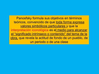 Panosfsky formula sus objetivos en términos
  teóricos, convencido de que toda forma expresa
       valores simbólicos particulares y que la
interpretación iconológica es el medio para alcanzar
el “significado intrínseco o contenido” del tema de la
obra, que revela la actitud de fondo de un pueblo, de
              un periodo o de una clase
 