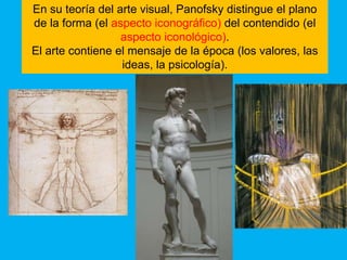 En su teoría del arte visual, Panofsky distingue el plano
de la forma (el aspecto iconográfico) del contendido (el
                  aspecto iconológico).
El arte contiene el mensaje de la época (los valores, las
                  ideas, la psicología).
 