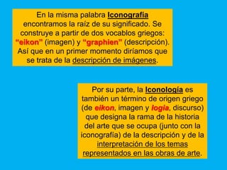 En la misma palabra Iconografía
   encontramos la raíz de su significado. Se
  construye a partir de dos vocablos griegos:
“eikon” (imagen) y “graphien” (descripción).
 Así que en un primer momento diríamos que
    se trata de la descripción de imágenes.


                        Por su parte, la Iconología es
                    también un término de origen griego
                   (de eikon, imagen y logia, discurso)
                      que designa la rama de la historia
                      del arte que se ocupa (junto con la
                   iconografía) de la descripción y de la
                          interpretación de los temas
                     representados en las obras de arte.
 