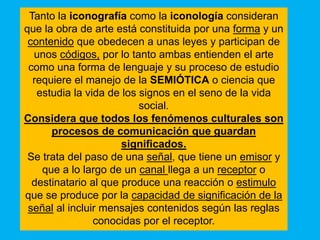 Tanto la iconografía como la iconología consideran
que la obra de arte está constituida por una forma y un
 contenido que obedecen a unas leyes y participan de
  unos códigos, por lo tanto ambas entienden el arte
 como una forma de lenguaje y su proceso de estudio
  requiere el manejo de la SEMIÓTICA o ciencia que
   estudia la vida de los signos en el seno de la vida
                          social.
Considera que todos los fenómenos culturales son
      procesos de comunicación que guardan
                      significados.
 Se trata del paso de una señal, que tiene un emisor y
    que a lo largo de un canal llega a un receptor o
  destinatario al que produce una reacción o estimulo
que se produce por la capacidad de significación de la
 señal al incluir mensajes contenidos según las reglas
                conocidas por el receptor.
 
