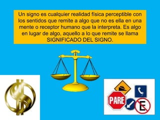 Un signo es cualquier realidad física perceptible con
los sentidos que remite a algo que no es ella en una
 mente o receptor humano que la interpreta. Es algo
  en lugar de algo, aquello a lo que remite se llama
            SIGNIFICADO DEL SIGNO.
 