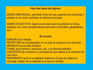 Hay dos tipos de signos:

SIGNO INDIVIDUAL: percibido fruto de una experiencia individual y
aislada. A un único individuo le afecta el proceso

SIGNO COLECTIVO: signos comunes que nos afectan a todos,
siempre con unas características comunes (culturales, geográficas,
etc.)

                            En el arte:
EMISOR es el artista.
RECEPTOR es el espectador en el que se produce una reacción .
MENSAJE es la obra artística.
CANAL es la pintura, escultura, etc, o la técnica artística.
CONTEXTO es el entorno o la situación que afecta a la creación de
una obra.
REFERENTE que es la realidad objetiva a la que se refiere el
mensaje (objeto de la realidad a la que se remite).
 