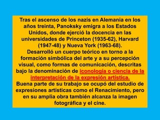 Tras el ascenso de los nazis en Alemania en los
   años treinta, Panoksky emigra a los Estados
     Unidos, donde ejerció la docencia en las
  universidades de Princeton (1935-62), Harvard
         (1947-48) y Nueva York (1963-68).
     Desarrolló un cuerpo teórico en torno a la
  formación simbólica del arte y a su percepción
 visual, como formas de comunicación, descritas
bajo la denominación de iconología o ciencia de la
      interpretación de la expresión artística.
Buena parte de su trabajo se ocupó del estudio de
expresiones artísticas como el Renacimiento, pero
   en su amplia obra también alcanza la imagen
                fotográfica y el cine.
 