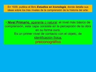 En 1939, publica el libro Estudios en Iconologia, donde detalla sus
 ideas sobre los tres niveles de la comprensión de la historia del arte:



• Nivel Primario, aparente o natural: el nivel más básico de
comprensión, esta capa consiste en la percepción de la obra
                     en su forma pura.
      Es un primer nivel de contacto con el objeto, de
                    identificación física:
                         preiconográfico
 